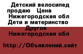 Детский велосипед продаю › Цена ­ 2 500 - Нижегородская обл. Дети и материнство » Другое   . Нижегородская обл.